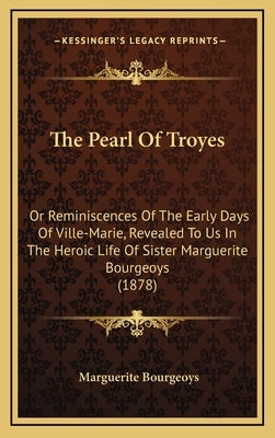 The Pearl Of Troyes: Or Reminiscences Of The Early Days Of Ville-Marie, Revealed To Us In The Heroic Life Of Sister Marguerite Bourgeoys (1878) by Bourgeoys, Marguerite