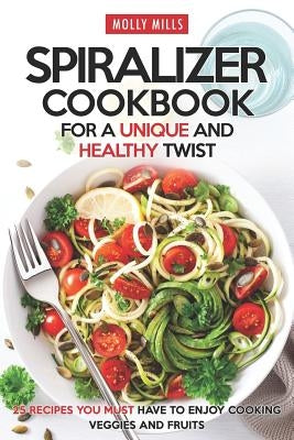 Spiralizer Cookbook for a Unique and Healthy Twist: 25 Recipes You Must Have to Enjoy Cooking Veggies and Fruits by Mills, Molly