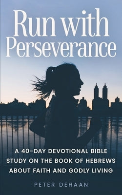 Run with Perseverance: A 40-Day Devotional Bible Study on the Book of Hebrews about Faith and Godly Living by DeHaan, Peter