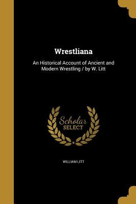 Wrestliana: An Historical Account of Ancient and Modern Wrestling / by W. Litt by Litt, William