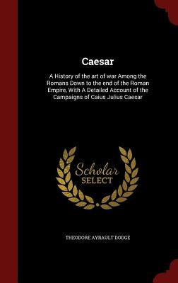 Caesar: A History of the art of war Among the Romans Down to the end of the Roman Empire, With A Detailed Account of the Campa by Dodge, Theodore Ayrault