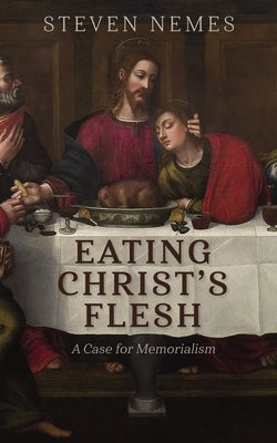 Eating Christ's Flesh: A Case for Memorialism by Nemes, Steven