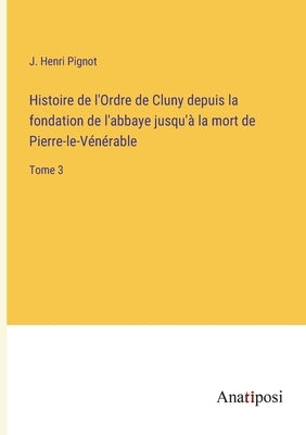 Histoire de l'Ordre de Cluny depuis la fondation de l'abbaye jusqu'à la mort de Pierre-le-Vénérable: Tome 3 by Pignot, J. Henri