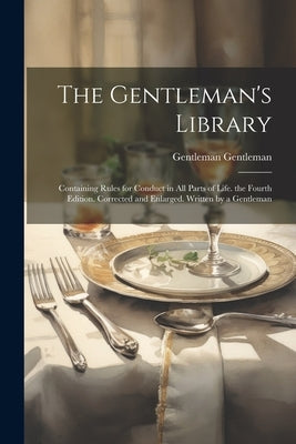The Gentleman's Library: Containing Rules for Conduct in All Parts of Life. the Fourth Edition. Corrected and Enlarged. Written by a Gentleman by Gentleman, Gentleman