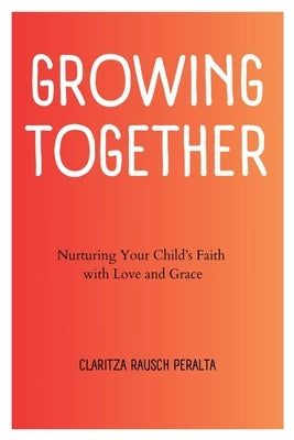 Growing Together: Nurturing Your Child's Faith with Love and Grace by Rausch Peralta, Claritza