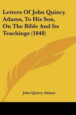 Letters Of John Quincy Adams, To His Son, On The Bible And Its Teachings (1848) by Adams, John Quincy