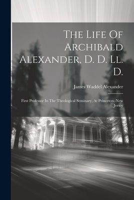 The Life Of Archibald Alexander, D. D. Ll. D.: First Professor In The Theological Seminary, At Princeton, New Jersey by Alexander, James Waddel