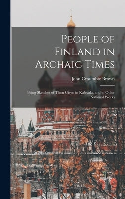 People of Finland in Archaic Times: Being Sketches of Them Given in Kalevala, and in Other National Works by Brown, John Croumbie