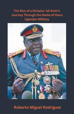 The Rise of a Dictator: Idi Amin's Journey Through the Ranks of the Ugandan Military by Rodriguez, Roberto Miguel