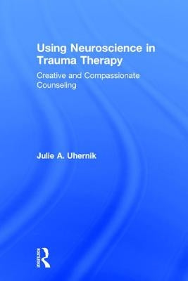 Using Neuroscience in Trauma Therapy: Creative and Compassionate Counseling by Uhernik, Julie A.