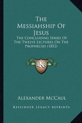 The Messiahship Of Jesus: The Concluding Series Of The Twelve Lectures On The Prophecies (1852) by McCaul, Alexander
