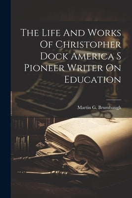 The Life And Works Of Christopher Dock America S Pioneer Writer On Education by Brumbaugh, Martin G.