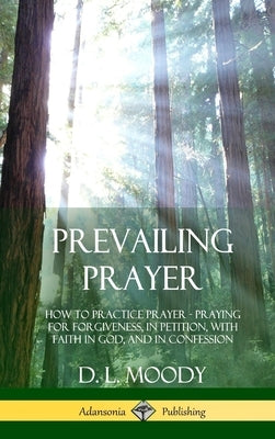 Prevailing Prayer: How to Practice Prayer; Praying for Forgiveness, in Petition, with Faith in God, and in Confession (Hardcover) by Moody, D. L.