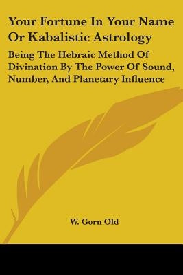 Your Fortune In Your Name Or Kabalistic Astrology: Being The Hebraic Method Of Divination By The Power Of Sound, Number, And Planetary Influence by Old, W. Gorn