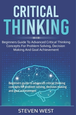 Critical Thinking: Beginners guide to advanced critical thinking concepts for problem solving, decision making and goal achievement by West, Steven