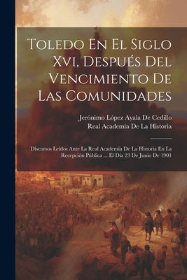 Toledo En El Siglo Xvi, Después Del Vencimiento De Las Comunidades: Discursos Leídos Ante La Real Academia De La Historia En La Recepción Pública ... by De La Historia, Real Academia