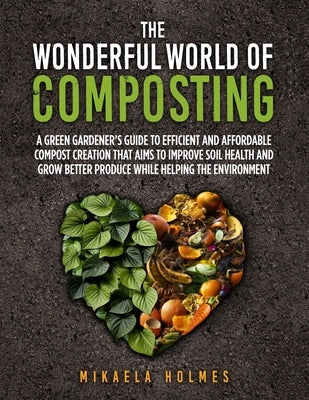 The Wonderful World of Composting: A Green Gardener's Guide to Efficient and Affordable Compost Creation That Aims To Improve Soil Health and Grow Bet by Holmes, Mikaela