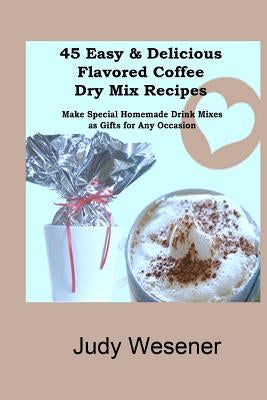 45 Easy & Delicious Flavored Coffee Dry Mix Recipes: Make Special Homemade Drink Mixes as Gifts for Any Occasion! by Wesener, Judy