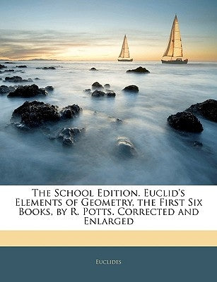 The School Edition. Euclid's Elements of Geometry, the First Six Books, by R. Potts. Corrected and Enlarged by Euclides