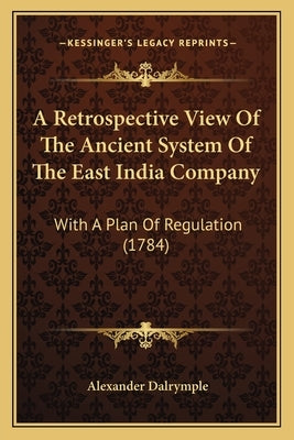 A Retrospective View Of The Ancient System Of The East India Company: With A Plan Of Regulation (1784) by Dalrymple, Alexander
