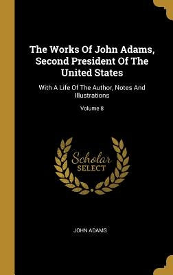 The Works Of John Adams, Second President Of The United States: With A Life Of The Author, Notes And Illustrations; Volume 8 by Adams, John