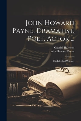 John Howard Payne, Dramatist, Poet, Actor ...: His Life And Writings by Harrison, Gabriel