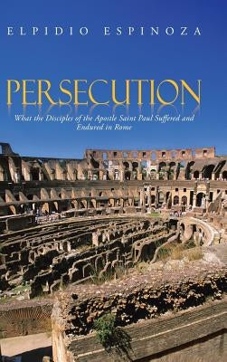 Persecution: What the Disciples of the Apostle Saint Paul Suffered and Endured in Rome by Espinoza, Elpidio