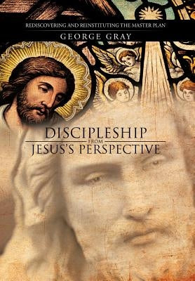 Discipleship from Jesus's Perspective: Rediscovering and Reinstituting the Master Plan by Gray, George