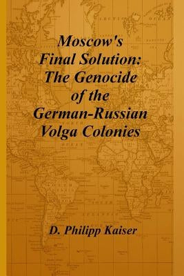 Moscow's Final Solution: The Genocide of the German-Russian Volga Colonies by Kaiser, D. Philipp