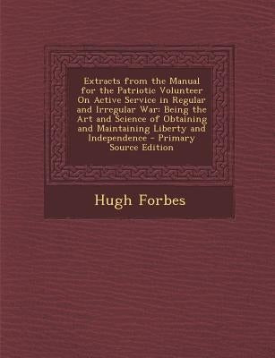 Extracts from the Manual for the Patriotic Volunteer on Active Service in Regular and Irregular War: Being the Art and Science of Obtaining and Mainta by Forbes, Hugh