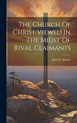 The Church Of Christ Viewed In The Midst Of Rival Claimants by Hacker, John D. [from Old Catalog]