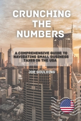 Crunching the Numbers: A Comprehensive Guide to Navigating Small Business Taxes in the USA by Goulding, Joe