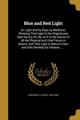 Blue and Red Light: Or, Light and Its Rays as Medicine; Showing That Light is the Original and Sole Source of Life, as It is the Source of by Pancoast, S. (Seth) 1823-1889