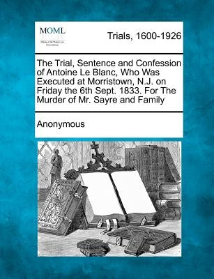 The Trial, Sentence and Confession of Antoine Le Blanc, Who Was Executed at Morristown, N.J. on Friday the 6th Sept. 1833. for the Murder of Mr. Sayre by Anonymous