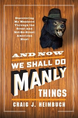And Now We Shall Do Manly Things: Discovering My Manhood Through the Great (and Not-So-Great) American Hunt by Heimbuch, Craig