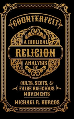 Counterfeit Religion: A Biblical Analysis of Select Cults, Sects, and False Religious Movements by Burgos, Michael R.