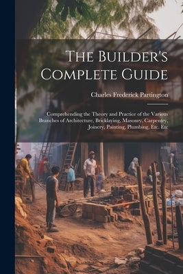 The Builder's Complete Guide: Comprehending the Theory and Practice of the Various Branches of Architecture, Bricklaying, Masonry, Carpentry, Joiner by Partington, Charles Frederick