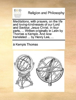 Meditations, with prayers, on the life and loving-kindnesses of our Lord and Saviour, Jesus Christ. In four parts, ... Written originally in Latin by by Thomas, A. Kempis