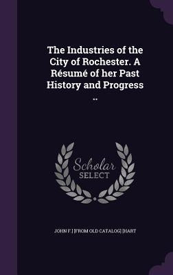 The Industries of the City of Rochester. A Résumé of her Past History and Progress .. by [Hart, John F. ]. [From Old Catalog]