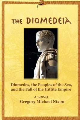 The Diomedeia: Diomedes, the Peoples of the Sea, and the Fall of the Hittite Empire by Nixon, Gregory Michael