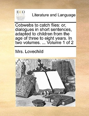 Cobwebs to catch flies: or, dialogues in short sentences, adapted to children from the age of three to eight years. In two volumes. ... Volume 1 of 2 by Lovechild