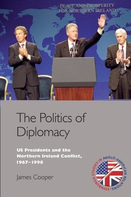 The Politics of Diplomacy: U.S. Presidents and the Northern Ireland Conflict, 1967-1998 by Cooper, James