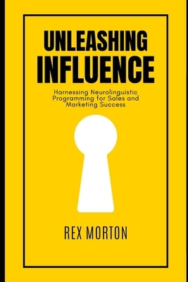 Unleashing Influence: Harnessing Neurolinguistic Programming for Sales and Marketing Success by Morton, Rex