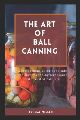 The Art of Ball Canning: A comprehensive guide to safe and savory canning techniques with trusted ball jars by Miller, Teresa