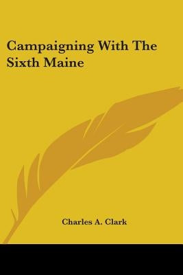 Campaigning With The Sixth Maine by Clark, Charles A.