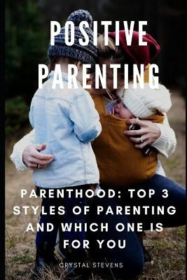 Positive Parenting: Parenthood: Top 3 Styles of Parenting and Which One Is for You by Stevens, Crystal