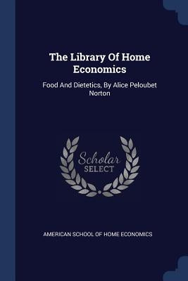 The Library Of Home Economics: Food And Dietetics, By Alice Peloubet Norton by American School of Home Economics