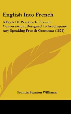 English Into French: A Book Of Practice In French Conversation, Designed To Accompany Any Speaking French Grammar (1871) by Williams, Francis Stanton