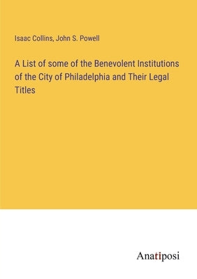 A List of some of the Benevolent Institutions of the City of Philadelphia and Their Legal Titles by Collins, Isaac