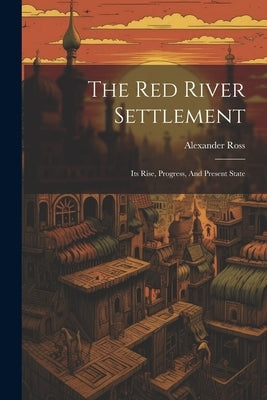 The Red River Settlement: Its Rise, Progress, And Present State by Ross, Alexander